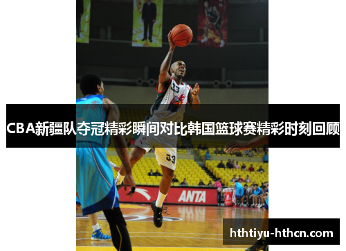 CBA新疆队夺冠精彩瞬间对比韩国篮球赛精彩时刻回顾