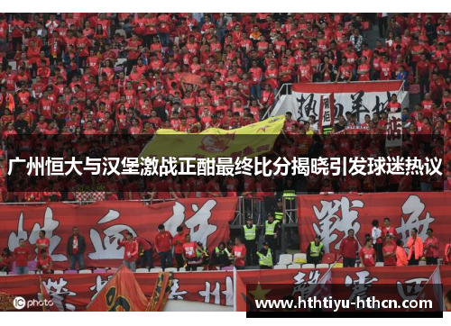 广州恒大与汉堡激战正酣最终比分揭晓引发球迷热议